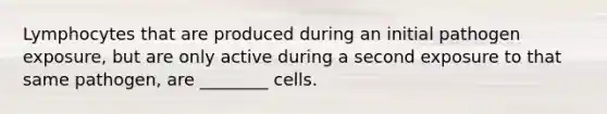 Lymphocytes that are produced during an initial pathogen exposure, but are only active during a second exposure to that same pathogen, are ________ cells.