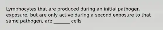 Lymphocytes that are produced during an initial pathogen exposure, but are only active during a second exposure to that same pathogen, are _______ cells