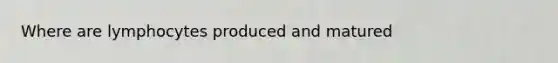 Where are lymphocytes produced and matured