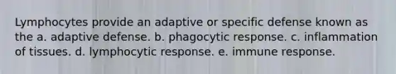 Lymphocytes provide an adaptive or specific defense known as the a. adaptive defense. b. phagocytic response. c. inflammation of tissues. d. lymphocytic response. e. immune response.