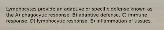 Lymphocytes provide an adaptive or specific defense known as the A) phagocytic response. B) adaptive defense. C) immune response. D) lymphocytic response. E) inflammation of tissues.