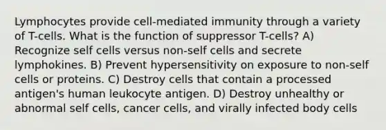 Lymphocytes provide cell-mediated immunity through a variety of T-cells. What is the function of suppressor T-cells? A) Recognize self cells versus non-self cells and secrete lymphokines. B) Prevent hypersensitivity on exposure to non-self cells or proteins. C) Destroy cells that contain a processed antigen's human leukocyte antigen. D) Destroy unhealthy or abnormal self cells, cancer cells, and virally infected body cells