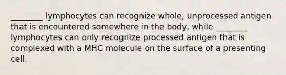 ________ lymphocytes can recognize whole, unprocessed antigen that is encountered somewhere in the body, while ________ lymphocytes can only recognize processed antigen that is complexed with a MHC molecule on the surface of a presenting cell.