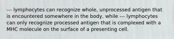 --- lymphocytes can recognize whole, unprocessed antigen that is encountered somewhere in the body, while --- lymphocytes can only recognize processed antigen that is complexed with a MHC molecule on the surface of a presenting cell.