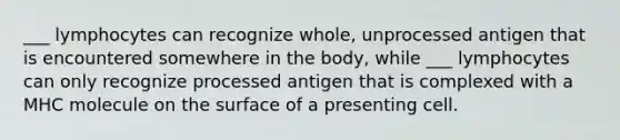 ___ lymphocytes can recognize whole, unprocessed antigen that is encountered somewhere in the body, while ___ lymphocytes can only recognize processed antigen that is complexed with a MHC molecule on the surface of a presenting cell.