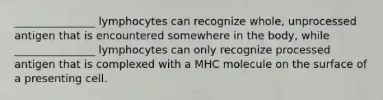 _______________ lymphocytes can recognize whole, unprocessed antigen that is encountered somewhere in the body, while _______________ lymphocytes can only recognize processed antigen that is complexed with a MHC molecule on the surface of a presenting cell.