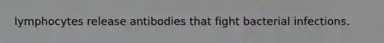 lymphocytes release antibodies that fight bacterial infections.