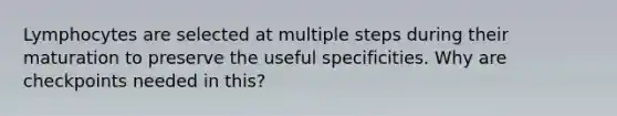 Lymphocytes are selected at multiple steps during their maturation to preserve the useful specificities. Why are checkpoints needed in this?