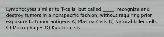 Lymphocytes similar to T-cells, but called _____, recognize and destroy tumors in a nonspecific fashion, without requiring prior exposure to tumor antigens A) Plasma Cells B) Natural killer cells C) Macrophages D) Kupffer cells