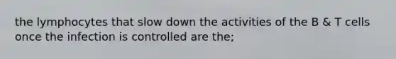 the lymphocytes that slow down the activities of the B & T cells once the infection is controlled are the;