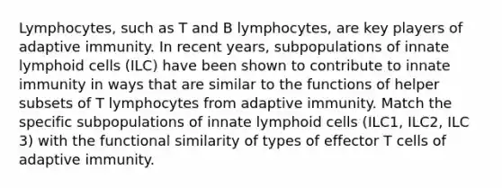 Lymphocytes, such as T and B lymphocytes, are key players of adaptive immunity. In recent years, subpopulations of innate <a href='https://www.questionai.com/knowledge/kUNxwJ5MWQ-lymphoid-cells' class='anchor-knowledge'>lymphoid cells</a> (ILC) have been shown to contribute to innate immunity in ways that are similar to the functions of helper subsets of T lymphocytes from adaptive immunity. Match the specific subpopulations of innate lymphoid cells (ILC1, ILC2, ILC 3) with the functional similarity of types of effector T cells of adaptive immunity.