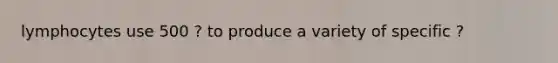 lymphocytes use 500 ? to produce a variety of specific ?