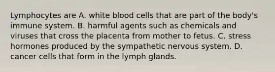 Lymphocytes are A. white blood cells that are part of the body's immune system. B. harmful agents such as chemicals and viruses that cross the placenta from mother to fetus. C. stress hormones produced by the sympathetic <a href='https://www.questionai.com/knowledge/kThdVqrsqy-nervous-system' class='anchor-knowledge'>nervous system</a>. D. cancer cells that form in the lymph glands.