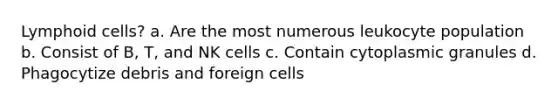 Lymphoid cells? a. Are the most numerous leukocyte population b. Consist of B, T, and NK cells c. Contain cytoplasmic granules d. Phagocytize debris and foreign cells