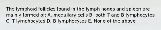 The lymphoid follicles found in the lymph nodes and spleen are mainly formed of: A. medullary cells B. both T and B lymphocytes C. T lymphocytes D. B lymphocytes E. None of the above