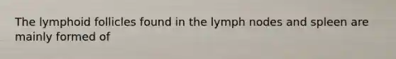 The lymphoid follicles found in the lymph nodes and spleen are mainly formed of