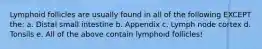 Lymphoid follicles are usually found in all of the following EXCEPT the: a. Distal small intestine b. Appendix c. Lymph node cortex d. Tonsils e. All of the above contain lymphoid follicles!