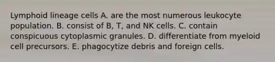 Lymphoid lineage cells A. are the most numerous leukocyte population. B. consist of B, T, and NK cells. C. contain conspicuous cytoplasmic granules. D. differentiate from myeloid cell precursors. E. phagocytize debris and foreign cells.