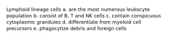 Lymphoid lineage cells a. are the most numerous leukocyte population b. consist of B, T and NK cells c. contain conspicuous cytoplasmic grandules d. differentiate from myeloid cell precursors e. phagocytize debris and foreign cells