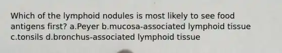 Which of the lymphoid nodules is most likely to see food antigens first? a.Peyer b.mucosa-associated lymphoid tissue c.tonsils d.bronchus-associated lymphoid tissue