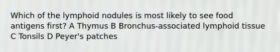 Which of the lymphoid nodules is most likely to see food antigens first? A Thymus B Bronchus-associated lymphoid tissue C Tonsils D Peyer's patches