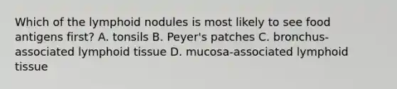 Which of the lymphoid nodules is most likely to see food antigens first? A. tonsils B. Peyer's patches C. bronchus-associated lymphoid tissue D. mucosa-associated lymphoid tissue