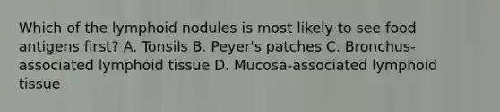 Which of the lymphoid nodules is most likely to see food antigens first? A. Tonsils B. Peyer's patches C. Bronchus-associated lymphoid tissue D. Mucosa-associated lymphoid tissue