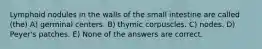 Lymphoid nodules in the walls of the small intestine are called (the) A) germinal centers. B) thymic corpuscles. C) nodes. D) Peyer's patches. E) None of the answers are correct.