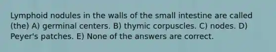 Lymphoid nodules in the walls of <a href='https://www.questionai.com/knowledge/kt623fh5xn-the-small-intestine' class='anchor-knowledge'>the small intestine</a> are called (the) A) germinal centers. B) thymic corpuscles. C) nodes. D) Peyer's patches. E) None of the answers are correct.