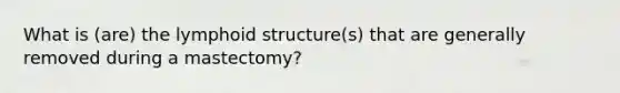 What is (are) the lymphoid structure(s) that are generally removed during a mastectomy?