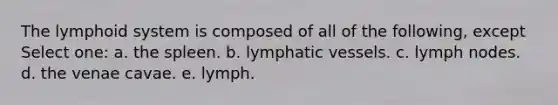 The lymphoid system is composed of all of the following, except Select one: a. the spleen. b. lymphatic vessels. c. lymph nodes. d. the venae cavae. e. lymph.