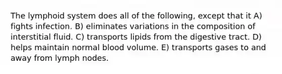 The lymphoid system does all of the following, except that it A) fights infection. B) eliminates variations in the composition of interstitial fluid. C) transports lipids from the digestive tract. D) helps maintain normal blood volume. E) transports gases to and away from lymph nodes.