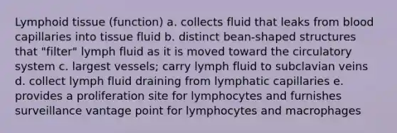 Lymphoid tissue (function) a. collects fluid that leaks from blood capillaries into tissue fluid b. distinct bean-shaped structures that "filter" lymph fluid as it is moved toward the circulatory system c. largest vessels; carry lymph fluid to subclavian veins d. collect lymph fluid draining from lymphatic capillaries e. provides a proliferation site for lymphocytes and furnishes surveillance vantage point for lymphocytes and macrophages