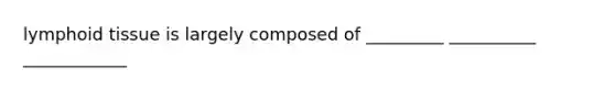 lymphoid tissue is largely composed of _________ __________ ____________