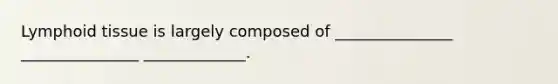 Lymphoid tissue is largely composed of _______________ _______________ _____________.