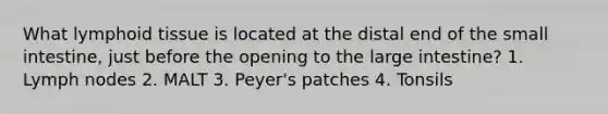What lymphoid tissue is located at the distal end of <a href='https://www.questionai.com/knowledge/kt623fh5xn-the-small-intestine' class='anchor-knowledge'>the small intestine</a>, just before the opening to the <a href='https://www.questionai.com/knowledge/kGQjby07OK-large-intestine' class='anchor-knowledge'>large intestine</a>? 1. Lymph nodes 2. MALT 3. Peyer's patches 4. Tonsils
