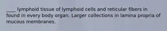 ____ lymphoid tissue of lymphoid cells and reticular fibers in found in every body organ. Larger collections in lamina propria of mucous membranes.