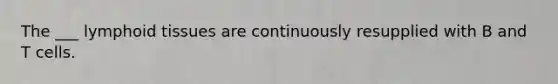 The ___ lymphoid tissues are continuously resupplied with B and T cells.