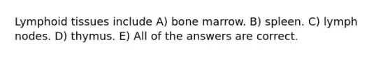 Lymphoid tissues include A) bone marrow. B) spleen. C) lymph nodes. D) thymus. E) All of the answers are correct.