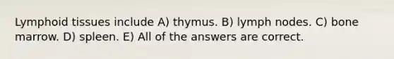 Lymphoid tissues include A) thymus. B) lymph nodes. C) bone marrow. D) spleen. E) All of the answers are correct.