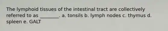 The lymphoid tissues of the intestinal tract are collectively referred to as ________. a. tonsils b. lymph nodes c. thymus d. spleen e. GALT