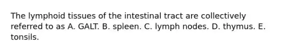 The lymphoid tissues of the intestinal tract are collectively referred to as A. GALT. B. spleen. C. lymph nodes. D. thymus. E. tonsils.