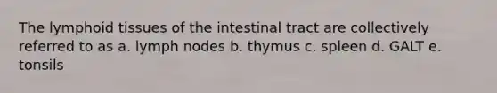 The lymphoid tissues of the intestinal tract are collectively referred to as a. lymph nodes b. thymus c. spleen d. GALT e. tonsils