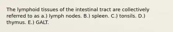 The lymphoid tissues of the intestinal tract are collectively referred to as a.) lymph nodes. B.) spleen. C.) tonsils. D.) thymus. E.) GALT.