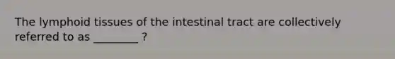 The lymphoid tissues of the intestinal tract are collectively referred to as ________ ?