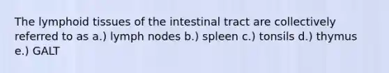 The lymphoid tissues of the intestinal tract are collectively referred to as a.) lymph nodes b.) spleen c.) tonsils d.) thymus e.) GALT