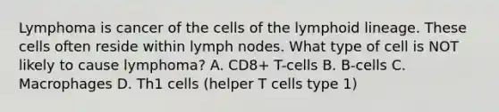 Lymphoma is cancer of the cells of the lymphoid lineage. These cells often reside within lymph nodes. What type of cell is NOT likely to cause lymphoma? A. CD8+ T-cells B. B-cells C. Macrophages D. Th1 cells (helper T cells type 1)