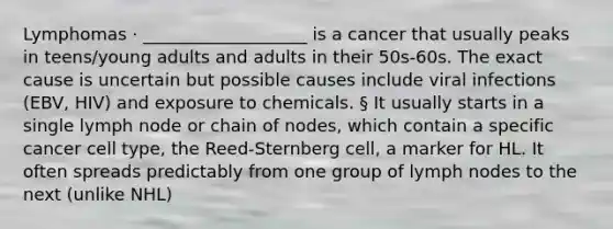 Lymphomas · ___________________ is a cancer that usually peaks in teens/young adults and adults in their 50s-60s. The exact cause is uncertain but possible causes include viral infections (EBV, HIV) and exposure to chemicals. § It usually starts in a single lymph node or chain of nodes, which contain a specific cancer cell type, the Reed-Sternberg cell, a marker for HL. It often spreads predictably from one group of lymph nodes to the next (unlike NHL)