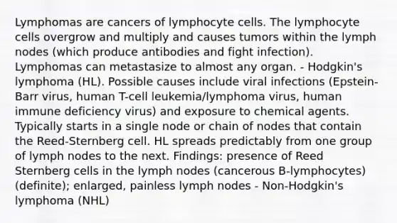 Lymphomas are cancers of lymphocyte cells. The lymphocyte cells overgrow and multiply and causes tumors within the lymph nodes (which produce antibodies and fight infection). Lymphomas can metastasize to almost any organ. - Hodgkin's lymphoma (HL). Possible causes include viral infections (Epstein-Barr virus, human T-cell leukemia/lymphoma virus, human immune deficiency virus) and exposure to chemical agents. Typically starts in a single node or chain of nodes that contain the Reed-Sternberg cell. HL spreads predictably from one group of lymph nodes to the next. Findings: presence of Reed Sternberg cells in the lymph nodes (cancerous B-lymphocytes) (definite); enlarged, painless lymph nodes - Non-Hodgkin's lymphoma (NHL)