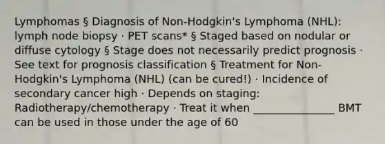 Lymphomas § Diagnosis of Non-Hodgkin's Lymphoma (NHL): lymph node biopsy · PET scans* § Staged based on nodular or diffuse cytology § Stage does not necessarily predict prognosis · See text for prognosis classification § Treatment for Non-Hodgkin's Lymphoma (NHL) (can be cured!) · Incidence of secondary cancer high · Depends on staging: Radiotherapy/chemotherapy · Treat it when _______________ BMT can be used in those under the age of 60